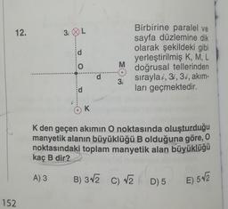 12.
152
3iL
A) 3
d
O
d
K
d
M
3i
Birbirine paralel ve
sayfa düzlemine dik
olarak şekildeki gibi
yerleştirilmiş K, M, L
doğrusal tellerinden
sırayla i, 3i, 3i, akım-
ları geçmektedir.
K den geçen akımın O noktasında oluşturduğu
manyetik alanın büyüklüğü B olduğuna göre, O
noktasındaki toplam manyetik alan büyüklüğü
kaç B dir?
B) 3√2 C) √2
D) 5 E) 5√2