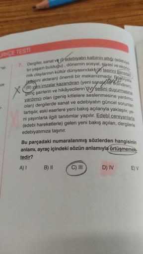 ORKÇE TESTI
7. Dergiler, sanat ve () edebiyatın kalbinin attığı (edebiya
tin yaşam bulduğu), dönemin sosyal, siyasi ve ekono
mik olaylarının kültür dünyasındaki tesirini yansıtar
(etkisini aktaran) önemli bir mekanizmadır.
Edebiyata
genç şairlerin ve hikây