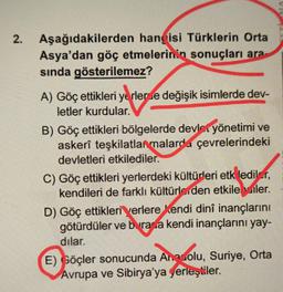 2. Aşağıdakilerden hangisi Türklerin Orta
Asya'dan göç etmelerinin sonuçları ara
sında gösterilemez?
A) Göç ettikleri yerlerse değişik isimlerde dev-
letler kurdular.
B) Göç ettikleri bölgelerde devlet yönetimi ve
askerî teşkilatlanmalarda çevrelerindeki
devletleri etkilediler.
C) Göç ettikleri yerlerdeki kültürleri etk lediler,
kendileri de farklı kültürlerden etkilebiler.
D) Göç ettikleri yerlere Kendi dinî inançlarını
götürdüler ve burada kendi inançlarını yay-
dılar.
E) Göçler sonucunda Anadolu, Suriye, Ortal
Avrupa ve Sibirya'ya yerleştiler.