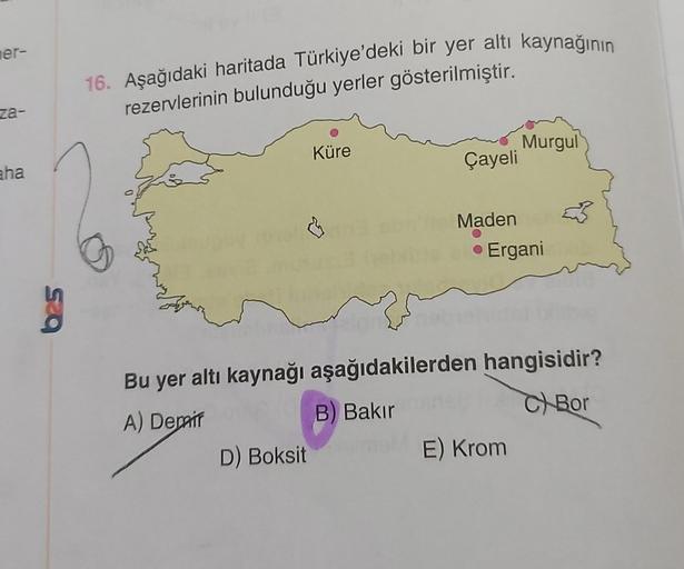 mer-
za-
aha
16. Aşağıdaki haritada Türkiye'deki bir yer altı kaynağının
rezervlerinin bulunduğu yerler gösterilmiştir.
Küre
D) Boksit
Çayeli
Maden
Murgul
• Ergani
Bu yer altı kaynağı aşağıdakilerden hangisidir?
A) Depair
B) Bakır
C Bor
E) Krom