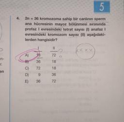 in-
r.
en
4.
5
2n = 36 kromozoma sahip bir canlının sperm
ana hücresinin mayoz bölünmesi sırasında
profaz I evresindeki tetrat sayısı (1) anafaz I
evresindeki kromozom sayısı (II) aşağıdaki-
lerden hangisidir?
A)
18
B) 36
C)
72
D)
9
E)
36
||
72
18
18
36
72
XXXX