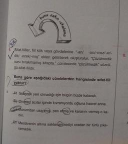 SOR
bunu
sakın
skalama
Sifat-fiiller, fiil kök veya gövdelerine "-an/ -asi/-mez/-ar/-
dik/ -ecek/-miş" ekleri getirilerek oluşturulur. "Çözülmedik
soru bırakmamış kitapta." cümlesinde "çözülmedik" sözcü-
ğü sifat-fiildir.
Buna göre aşağıdaki cümlelerden hangisinde sifat-fiil
yoktur?
A) Gidecek yeri olmadığı için bugün bizde kalacak.
B) Dinmez acılar içinde kıvranıyordu oğluna hasret anne.
Durumdan usanmış, pes etmiş ve kararını vermiş o ka-
din.
Merdivenin altına saklanan kediyi oradan bir türlü çıka-
ramadık.
6.