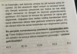 21. (1) İnsanoğlu, pek farkında olmasa da çift kanada sahip bir
varlıktır. (II) Biri akademik diğeri sosyal ve sanatsal kanat.
(III) Gerçek anlamda yükselmek için ikisine de hak ettiği
değeri vermemiz ve dengeli bir biçimde güçlendirmemiz
gerekiyor. (IV) Sanatı bir kenara itip gereksiz bir uğraş gibi
düşünmek, doğuştan bize verilen müthiş kanatlardan birini
kendi ellerimizle etkisiz hâle getirmek anlamına geliyor. (V)
Bir dönem bilim ile sanatı birbirinden ayrı düşünenler çıkmış.
Bu parçada numaralanmış cümlelerin hangisinden son-
ra "Oysa doğaya kısacık bir süre başımızı çevirdiğimizde eş-
siz sanatın ve sonsuz bilimin kesişimini göreceğiz." cümlesi
getirilmelidir?
A) V
B) VI
C) III
jeomituol
D) II
E) I
resby
yaphlex cuore
om dins