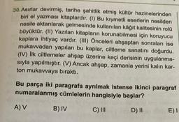 30.Asırlar devirmiş, tarihe şahitlik etmiş kültür hazinelerinden
biri el yazması kitaplardır. (I) Bu kıymetli eserlerin nesilden
nesile aktarılarak gelmesinde kullanılan kâğıt kalitesinin rolü
büyüktür. (II) Yazılan kitapların korunabilmesi için koruyucu
kaplara ihtiyaç vardır. (III) Önceleri ahşaptan sonraları ise
mukavvadan yapılan bu kaplar, ciltleme sanatını doğurdu.
(IV) İlk ciltlemeler ahşap üzerine keçi derisinin uygulanma-
sıyla yapılmıştır. (V) Ancak ahşap, zamanla yerini kalın kar-
ton mukavvaya bıraktı.
Bu parça iki paragrafa ayrılmak istense ikinci paragraf
numaralanmış cümlelerin hangisiyle başlar?
C) III
D) II
A) V
B) IV
E) I