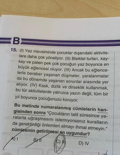 B
15. (1) Yaz mevsiminde çocuklar dışarıdaki aktivite-
lere daha çok yöneliyor. (II) Bisiklet turları, kay-
neb kay ve paten pek çok çocuğun yaz boyunca en
büyük eğlencesi oluyor. (III) Ancak bu eğlence-
lerle beraber yaşanan düşmeler, yaralanmalar
da bu d