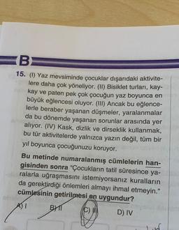 B
15. (1) Yaz mevsiminde çocuklar dışarıdaki aktivite-
lere daha çok yöneliyor. (II) Bisiklet turları, kay-
neb kay ve paten pek çok çocuğun yaz boyunca en
büyük eğlencesi oluyor. (III) Ancak bu eğlence-
lerle beraber yaşanan düşmeler, yaralanmalar
da bu dönemde yaşanan sorunlar arasında yer
alıyor. (IV) Kask, dizlik ve dirseklik kullanmak,
bu tür aktivitelerde yalnızca yazın değil, tüm bir
yıl boyunca çocuğunuzu koruyor.
Bu metinde numaralanmış cümlelerin han-
gisinden sonra "Çocukların tatil süresince ya-
-alid ralarla uğraşmasını istemiyorsanız kuralların
da gerektirdiği önlemleri almayı ihmal etmeyin."
cümlesinin getirilmesi en uygundur?
mongo
A) I
(C)
BYT
D) IV
Asht