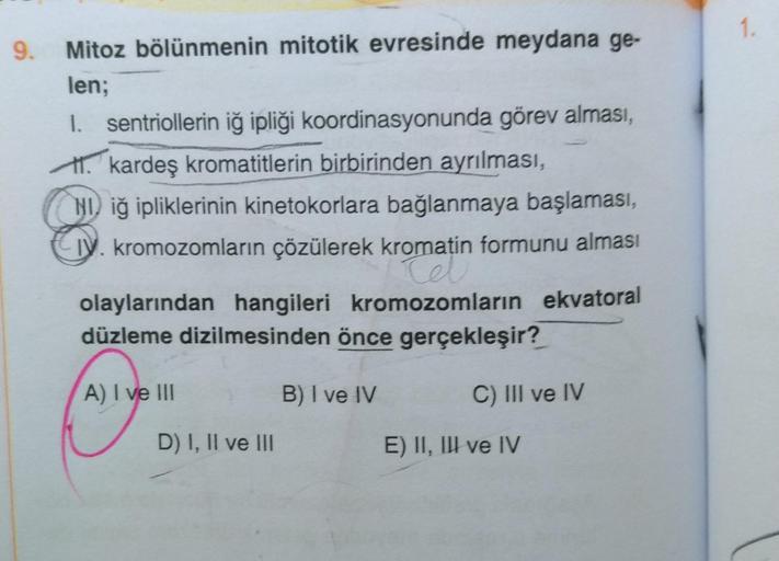 9. Mitoz bölünmenin mitotik evresinde meydana ge-
len;
I. sentriollerin iğ ipliği koordinasyonunda görev alması,
kardeş kromatitlerin birbirinden ayrılması,
Niğ ipliklerinin kinetokorlara bağlanmaya başlaması,
kromozomların çözülerek kromatin formunu almas