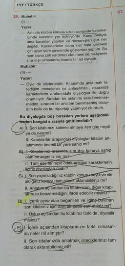 TYT / TÜRKÇE
26. Muhabir:
(1)
Yazar:
-11-
Aslında kitabın konusu uzun zamandır kafamın
içinde kendine yer ediniyordu. Konu belliydi
ama karakter yapıları ve davranışları çok net
değildi. Karakterlerin daha net hâle gelmesi
için uzun süre çevremde gözlemler yaptım. Bu
hem bana çok yardımcı oldu hem de hikâyenin
sıra dışı olmasında önemli bir rol oynadı.
Muhabir:
(11) --
Yazar:
- Öyle de söylenebilir. Kitabımda anlatmak is-
tediğim meselenin iyi anlaşılması, esasında
karakterlerin aralarındaki diyaloglar ile doğru
orantılıydı. Sıradan bir anlatımı asla benimse-
medim, sıradan bir anlatım benimsemiş olsay-
dim belki de bu röportajı yapmıyor olurdum.
Bu diyalogda boş bırakılan yerlere aşağıdaki-
terden hangisi sırasıyla getirilmelidir?
A) I. Son kitabınızı kaleme almaya iten güç neydi
ya da nelerdi?
II. Karakterler arasındaki diyaloglar tabın an-
latımında önemli bir yere sahip mi?
B) Kitaplarınız arasında sıra dışı konuya sahip
olan bir eseriniz var mı?
II. Tüm eserlerinizin odak noktası karakterlerin
ilginç diyologları mıdır?
C) I. Son yayımladığınız kitabın konusu neydi ve ele
aldığınız konuyu tam olarak aktarabildiniz mi?
II. Anlatım açısından bu kitabınızın, diğer kitap-
Tarınıza benzemediğini ifade edebilir misiniz?
D) I. İçerik açısından beğenilen ve ilginç bulunan
son kitabınız için özel bir çaba sarf ettiniz mi?
II. Üslup-açısından bu kitabınız farklıdır, diyebilir
misiniz?
E) I. İçerik açısından kitaplarınızın farklı olmasın-
da neler rol almıştır?
II. Son kitabınızda anlatmak istediklerinizi tam
olarak aktarabildiniz mi?
27.