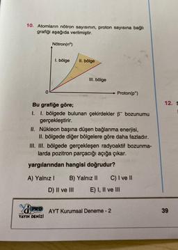 10. Atomların nötron sayısının, proton sayısına bağlı
grafiği aşağıda verilmiştir.
0
Nötron (nº)
PRO
YAYIN DENİZİ
1. bölge
II. bölge
III. bölge
Bu grafiğe göre;
I. I. bölgede bulunan çekirdekler 6 bozunumu
gerçekleştirir.
II. Nükleon başına düşen bağlanma enerjisi,
II. bölgede diğer bölgelere göre daha fazladır.
III. III. bölgede gerçekleşen radyoaktif bozunma-
larda pozitron parçacığı açığa çıkar.
yargılarından hangisi doğrudur?
A) Yalnız I
D) II ve III
B) Yalnız II
Proton(p*)
C) I ve II
E) I, II ve III
AYT Kurumsal Deneme - 2
12. S
39