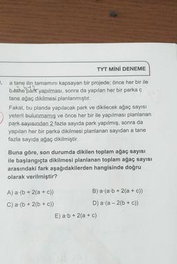 ).
a tane ilin tamamını kapsayan bir projede; önce her bir ile
b.tane park yapılması, sonra da yapılan her bir parka c
tane ağaç dikilmesi planlanmıştır.
TYT MİNİ DENEME
Fakat, bu planda yapılacak park ve dikilecek ağaç sayısı
yeterli bulunmamış ve önce her bir ile yapılması planlanan
park sayısından 2 fazla sayıda park yapılmış, sonra da
yapılan her bir parka dikilmesi planlanan sayıdan a tane
fazla sayıda ağaç dikilmiştir.
Buna göre, son durumda dikilen toplam ağaç sayısı
ile başlangıçta dikilmesi planlanan toplam ağaç sayısı
arasındaki fark aşağıdakilerden hangisinde doğru
olarak verilmiştir?
A) a (b + 2(a + c))
C) a (b + 2(b + c))
B) a (a b + 2(a + c))
D) a (a 2(b + c))
E) a b + 2(a + c)