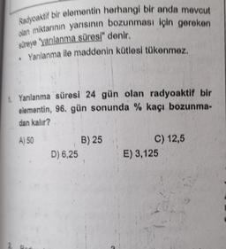 Radyoaktif bir elementin herhangi bir anda mevcut
olan miktarının yarısının bozunması için gereken
süreye yarılanma süresi" denir.
• Yarılanma ile maddenin kütlesi tükenmez.
1 Yanılanma süresi 24 gün olan radyoaktif bir
elementin, 96. gün sonunda % kaçı bozunma-
dan kalır?
A) 50
D) 6,25
B) 25
C) 12,5
E) 3,125