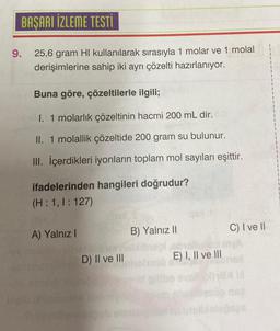 BAŞARI İZLEME TESTİ
25,6 gram HI kullanılarak sırasıyla 1 molar ve 1 molal
derişimlerine sahip iki ayrı çözelti hazırlanıyor.
9.
Buna göre, çözeltilerle ilgili;
I. 1 molarlık çözeltinin hacmi 200 mL dir.
II. 1 molallik çözeltide 200 gram su bulunur.
III. İçerdikleri iyonların toplam mol sayıları eşittir.
ifadelerinden hangileri doğrudur?
(H:1, 1:127)
A) Yalnız I
PELEN
D) II ve III
B) Yalnız II
E) I, II ve III
C) I ve II
ox
b
180
aps