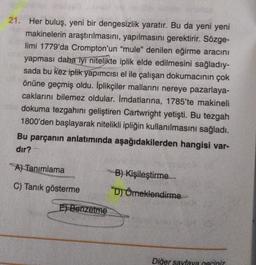 21. Her buluş, yeni bir dengesizlik yaratır. Bu da yeni yeni
makinelerin araştırılmasını, yapılmasını gerektirir. Sözge-
limi 1779'da Crompton'un "mule" denilen eğirme aracını
yapması daha iyi nitelikte iplik elde edilmesini sağladıy-
sada bu kez iplik yapımcısı el ile çalışan dokumacının çok
önüne geçmiş oldu. İplikçiler mallarını nereye pazarlaya-
caklarını bilemez oldular. İmdatlarına, 1785'te makineli
dokuma tezgahını geliştiren Cartwright yetişti. Bu tezgah
1800'den başlayarak nitelikli ipliğin kullanılmasını sağladı.
Bu parçanın anlatımında aşağıdakilerden hangisi var-
dır?
A) Tanımlama
C) Tanık gösterme
E) Benzetme
Un08
B) Kişileştirme
D) Örneklendirme->
Diğer sayfaya geçiniz