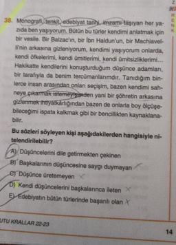 38. Monografi, tenkit, edebiyat tarihi, imzamı taşıyan her ya-
zıda ben yaşıyorum. Bütün bu türler kendimi anlatmak için
bir vesile. Bir Balzac'ın, bir ibn Haldun'un, bir Machiavel-
li'nin arkasına gizleniyorum, kendimi yaşıyorum onlarda,
kendi öfkelerimi, kendi ümitlerimi, kendi ümitsizliklerimi...
Hakikatte kendilerini konuşturduğum düşünce adamları,
bir tarafıyla da benim tercümanlarımdır. Tanıdığım bin-
lerce insan arasından onları seçişim, bazen kendimi sah-
neye çıkarmak istemeyişinden yani bir şöhretin arkasına
gizlenmek ihtlyatkârlığından bazen de onlarla boy ölçüşe-
bileceğimi ispata kalkmak gibi bir bencillikten kaynaklana-
bilir.
Bu sözleri söyleyen kişi aşağıdakilerden hangisiyle ni-
telendirilebilir?
A) Düşüncelerini dile getirmekten çekinen
B) Başkalarının düşüncesine saygı duymayan
e) Düşünce üretemeyen X
D) Kendi düşüncelerini başkalarınca ileten X
E) Edebiyatın bütün türlerinde başarılı olan X
UTU KRALLAR 22-23
Z
HR
R
E
K
14
