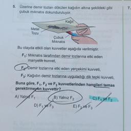 5. Üzerine demir tozları dökülen kağıdın altına şekildeki gibi
çubuk mıknatıs dokunduruluyor.
Metal
Tozu
Kağıt
Çubuk
Mıknatıs
Bu olayda etkili olan kuvvetler aşağıda verilmiştir.
F₁: Mıknatıs tarafından demir tozlarına etki eden
manyetik kuvvet,
F Demir tozlarına etki eden yerçekimi kuvveti,
F3: Kağıdın demir tozlarına uyguladığı dik tepki kuvveti,
Buna göre, F₁, F2 ve F3 kuvvetlerinden hangileri temas
gerektirmeyen kuvvettir?
A) Yalnız F₁
B) Yalnız F₂
D) F₁ ye F3
C) F₁ ye F2
E) Fave F₂
F3
7.