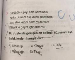 0
3. Gördüğüm şeyi asla sezemem neyno
Korku bilmem hiç yalnız gezemem
İcap etse kendi adım yazamam
Kâtiplikte gayet iştiharım var
Bu dizelerde görülen en belirgin söz sanatı aşa-
ğıdakilerden hangisidir?
A) Tenasüp
D) Mübalağa
Ju
B) Kinaye
E) Tezat
C) Tariz (A