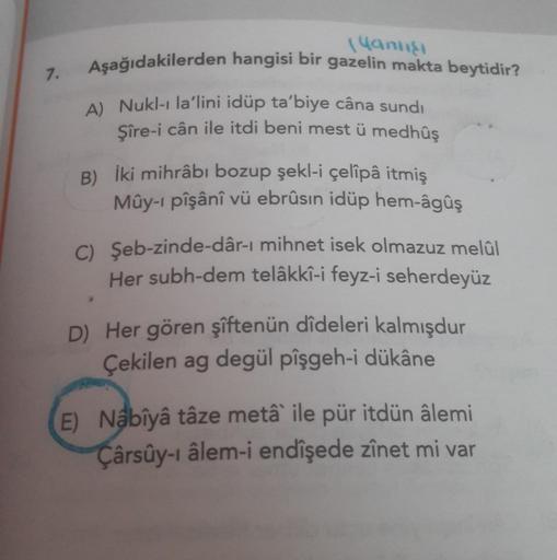 7.
Yanlışı
Aşağıdakilerden hangisi bir gazelin makta beytidir?
A) Nukl-ı la'lini idüp ta'biye câna sundi
Şîre-i cân ile itdi beni mest ü medhûş
B) İki mihrâbı bozup şekl-i çelîpâ itmiş
Mûy-i pîşânî vü ebrûsin idüp hem-âgûş
C) Şeb-zinde-dâr-ı mihnet isek ol