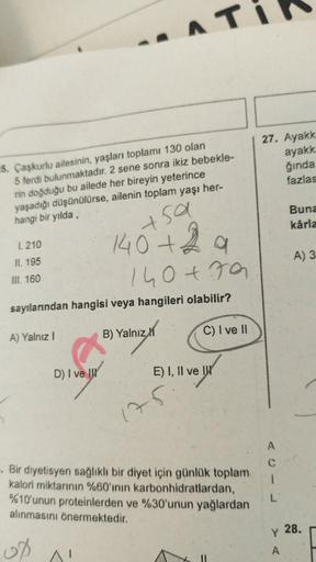 5. Çaşkurlu ailesinin, yaşları toplamı 130 olan
5 ferdi bulunmaktadır. 2 sene sonra ikiz bebekle-
rin doğduğu bu ailede her bireyin yeterince
yaşadığı düşünülürse,
hangi bir yılda,
ailenin toplam yaşı her-
1.210
II. 195
III. 160
sa
140+29
+
140+79
sayıları