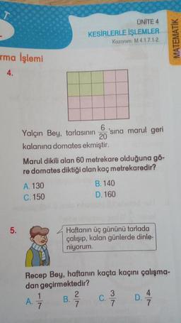 rma İşlemi
4.
5.
Yalçın Bey, tarlasının 'sına marul geri
6
20
kalanına domates ekmiştir.
Marul dikili alan 60 metrekare olduğuna gö-
re domates diktiği alan kaç metrekaredir?
A. 130
C. 150
A.
ÜNİTE 4
KESİRLERLE İŞLEMLER
Kazanım: M.4.1.7.1-2.
1
7
Recep Bey, haftanın kaçta kaçını çalışma-
dan geçirmektedir?
Haftanın üç gününü tarlada
çalışıp, kalan günlerde dinle-
niyorum.
B.
B.140
D. 160
2
7
C.
3
7
D.
7
MATEMATİK