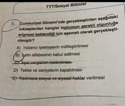 5.
TYT/Sosyal Bilimler
Cumhuriyet Dönemi'nde gerçekleştirilen aşağıdaki
inkılaplardan hangisi toplumun gerekli olgunluğa
erişmesi beklendiği için aşamalı olarak gerçekleşti-
rilmiştir?
A) Yabancı işletmelerin millileştirilmesi
B) Latin alfabesinin kabul edilmesi
CAşar vergisinin kaldırılması
D) Tekke ve zaviyelerin kapatılması
E Kadınlara sosyal ve siyasal haklar verilmesi