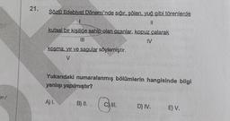 m/
21.
Sözlü Edebiyat Dönemi'nde sığır, şölen, yuğ gibi törenlerde
||
kutsal bir kişiliğe sahip olan ozanlar, kopuz çalarak
(11
IV
kosma, yır ve sagular söylemiştir.
V
Yukarıdaki numaralanmış bölümlerin hangisinde bilgi
yanlışı yapılmıştır?
A) I.
B) II.
D) IV.
E) V.