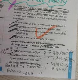a
in
15. Bahadır, Eren, Çiğdem, Fidan ve Neraisikeman ve piyano
kursuna gidecektir. Kurslar cumartesi ve pazar günü yapı-
lacaktır. Her öğrenci iki günden birini tercih edecektir. Ço-
cukların tercih ettikleri kursun türü ve günüyle ilgili bilinen-
ler şunlardır:
Fidan ve Nergis aynı kursa farklı günlerde gidecektir.
Cumartesi kurslarına sadece iki kişi katılacaktır.
Keman kursuna sadece iki kişi katılmıştır. Bunlardan bi-
ri de Eren'dir.
Bahadır, kursa cumartesi günü gidecektir.
Aşağıdakilerden hangisi bilinirse bütün öğrencilerin ter-
cih ettiği kurs ve bu kursun günü bilinmiş olur?
B - Giğdem S
= Fidon->Pigno
Nergis->
Piyano
A) Fidan'ın kursa gideceği gün
B) Çiğdem'in tercih ettiği kurs
C) Bahadır'ın tercih ettiği kurs
D) Nergis in tercih ettiği kurs
Bahadın Cumartesi 1
Eren -> kem on →
Strateji Younları