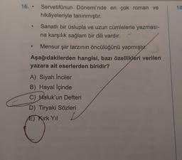 16.. Servetifünun Dönemi'nde en çok roman ve
hikâyeleriyle tanınmıştır.
Sanatlı bir üslupla ve uzun cümlelerle yazması-
na karşılık sağlam bir dili vardır.
●
Mensur şiir tarzının öncülüğünü yapmıştır.
Aşağıdakilerden hangisi, bazı özellikleri verilen
yazara ait eserlerden biridir?
A) Siyah İnciler
B) Hayal İçinde
C) Haluk'un Defteri
D) Tiryaki Sözleri
E) Kirk Yıl
18