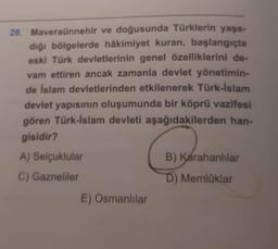28. Maveraünnehir ve doğusunda Türklerin yaşa-
dığı bölgelerde hâkimiyet kuran, başlangıçta
eski Türk devletlerinin genel özelliklerini de-
vam ettiren ancak zamanla devlet yönetimin-
de İslam devletlerinden etkilenerek Türk-İslam
devlet yapısının oluşumunda bir köprü vazifesi
gören Türk-İslam devleti aşağıdakilerden han-
gisidir?
A) Selçuklular
C) Gazneliler
E) Osmanlılar
B) Karahanlılar
D) Memlüklar