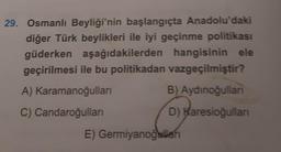 29. Osmanlı Beyliği'nin başlangıçta Anadolu'daki
diğer Türk beylikleri ile iyi geçinme politikası
güderken aşağıdakilerden hangisinin ele
geçirilmesi ile bu politikadan vazgeçilmiştir?
A) Karamanoğulları
C) Candaroğulları
B) Aydınoğullan
D) Karesioğullanı
E) Germiyanoğullan