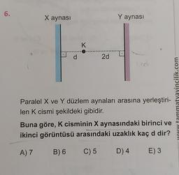 6.
X aynası
d
K
2d
Y aynası
Paralel X ve Y düzlem aynaları arasına yerleştiri-
len K cismi şekildeki gibidir.
Buna göre, K cisminin X aynasındaki birinci ve
ikinci görüntüsü arasındaki uzaklık kaç d dir?
A) 7 B) 6
C) 5
D) 4
E) 3
w tammatyayincilik.com