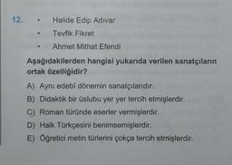 12. • Halide Edip Adivar
Tevfik Fikret
Ahmet Mithat Efendi
Aşağıdakilerden hangisi yukarıda verilen sanatçıların
ortak özelliğidir?
A) Aynı edebî dönemin sanatçılarıdır.
B) Didaktik bir üslubu yer yer tercih etmişlerdir.
C) Roman türünde eserler vermişlerdir.
D) Halk Türkçesini benimsemişlerdir.
E) Öğretici metin türlerini çokça tercih etmişlerdir.