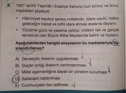 5. 1921 tarihli Teşkilât-ı Esasiye Kanunu'nun birinci ve ikinci
maddeleri şöyleydi:
Hâkimiyet kayıtsız şartsız milletindir. İdare usulü, halkın
geleceğini bizzat ve bilfiil idare etmesi esasına dayanır.
Yürütme gücü ve yasama yetkisi, milletin tek ve gerçek
temsilcisi olan Büyük Millet Meclisinde belirir ve toplanır.
Aşağıdakilerden hangisi anayasanın bu maddeleriyle iliş-
kilendirilemez?
●
A) Devletçilik ilkesinin uygulanması
B) Güçler birliği ilkesinin benimsenmesi
C) Millet egemenliğine dayalı bir yönetim kurulması
D) Saltanatın kaldırılması
E) Cumhuriyetin ilan edilmesi