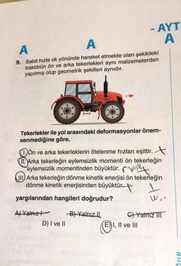 A
A
9. Sabit hızla ok yönünde hareket etmekte olan şekildeki
traktörün ön ve arka tekerlekleri aynı malzemelerden
yapılmış olup geometrik şekilleri aynıdır.
Tekerlekler ile yol arasındaki deformasyonlar önem-
senmediğine göre,
- AYT
A
Dön ve arka tekerleklerin ötelenme hızları eşittir.
II. Arka tekerleğin eylemsizlik momenti ön tekerleğin
eylemsizlik momentinden büyüktür.y
III Arka tekerleğin dönme kinetik enerjisi ön tekerleğin
dönme kinetik enerjisinden büyüktür.
1
yargılarından hangileri doğrudur?
Wi"
A) Yalnız
D) I ve II
-B) Yalnız II
C)Yalnız III
E) I, II ve III
GUR