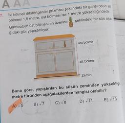 AAA
7. İki bölmeli dikdörtgenler prizması şeklindeki bir gardırobun alt
bölmesi 1,5 metre, üst bölmesi ise 1 metre yüksekliğindedir.
şeklindeki bir süs aşa-
Gardırobun üst bölmesinin üzerine
ğıdaki gibi yapıştırılıyor.
üst bölme
alt bölme 1,5
Zemin
Buna göre, yapıştırılan bu süsün zeminden yüksekliği
metre türünden aşağıdakilerden hangisi olabilir?
A) √5
B) √7
C) √8 D) √11 E) √13