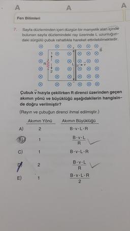 A
Fen Bilimleri
7.
Sayfa düzleminden içeri düzgün bir manyetik alan içinde
bulunan sayfa düzlemindeki ray üzerinde L uzunluğun-
daki sürgülü çubuk rahatlıkla hareket ettirilebilmektedir.
A)
B)
C)
E)
Ⓡ
Çubuk v hızıyla çekilirken R direnci üzerinden geçen
akımın yönü ve büyüklüğü aşağıdakilerin hangisin-
de doğru verilmiştir?
(Rayın ve çubuğun direnci ihmal edilmiştir.)
Akımın Yönü Akımın Büyüklüğü
2
1
1
A
2
1
B.v.L.R
B.v.L
R
B.v.L.R
B.v.L
R
B
B.v.L.R
2
A
