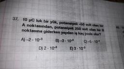 37. 10 µC luk bir yük, potansiyeli -50 volt olan bir
A noktasından, potansiyeli 250 volt olan bir B
noktasına giderken yapılan iş kaç joule olur?
A)-2-10-3
B)-3-10-3
C)-5-104
D) 2.10-³
E) 3.10 ³
40. YO
d