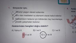 1.
Simyacılar için;
1. Teraziyi yaygın olarak kullanırlar.
11. Sivi olan maddeleri su elementi olarak kabul ederler.
III. Hastalıkların tedavisi için bitkilerden ilaç hazırlamaya
yönelik çalışmaları bulunur.
ifadelerinden hangileri doğru olabilir?
A) Yalnız II
B) I ve II
D) II ve III
TEST
E) I, I ve III
C) I ve III
4. Aşağı
mine
A) Ata
B) Pl
C) O
D) P
E) E