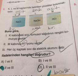 2.
-C) Hve H
K, L ve M kaplarında belirtilen çözeltiler bulunmak-
tadır.
baz asit
L
M
sit
K
NaCl
NaOH
HCI
bir
kır
Buna göre,
was
1. K kabındaki sıvı turnusol kâğıdının rengini kır-
mızıya çevirir.
II. M kabında H+iyonu vardır.
III. Her üç kaptaki sıvı da elektrik akımını iletir.
ifadelerinden hangileri doğrudur?
A) I ve II
B) I ve III
C) Il ve Ill
(D)), II ve III
b012
5.