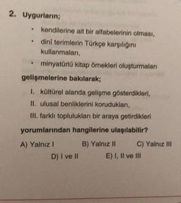 2. Uygurların;
.
•
●
kendilerine ait bir alfabelerinin olması,
dini terimlerin Türkçe karşılığını
kullanmaları,
minyatürlü kitap örnekleri oluşturmaları
gelişmelerine bakılarak;
1. kültürel alanda gelişme gösterdikleri,
II. ulusal benliklerini korudukları,
III. farklı toplulukları bir araya getirdikleri
yorumlarından hangilerine ulaşılabilir?
A) Yalnız I
B) Yalnız II
D) I ve II
C) Yalnız III
E) I, II ve III