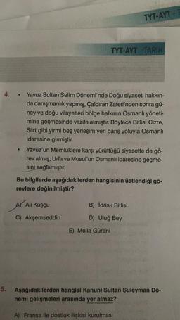 4. . Yavuz Sultan Selim Dönemi'nde Doğu siyaseti hakkın-
da danışmanlık yapmış, Çaldıran Zaferi'nden sonra gü-
ney ve doğu vilayetleri bölge halkının Osmanlı yöneti-
mine geçmesinde vazife almıştır. Böylece Bitlis, Cizre,
Siirt gibi yirmi beş yerleşim yeri barış yoluyla Osmanlı
idaresine girmiştir.
TYT-AYT TARİH
Yavuz'un Memlüklere karşı yürüttüğü siyasette de gö-
rev almış, Urfa ve Musul'un Osmanlı idaresine geçme-
sini sağlamıştır.
A) Ali Kuşçu
C) Akşemseddin
TYT-AYT -
Bu bilgilerde aşağıdakilerden hangisinin üstlendiği gö-
revlere değinilmiştir?
B) İdris-i Bitlisi
D) Uluğ Bey
E) Molla Gürani
5. Aşağıdakilerden hangisi Kanuni Sultan Süleyman Dö-
nemi gelişmeleri arasında yer almaz?
A) Fransa ile dostluk ilişkisi kurulması