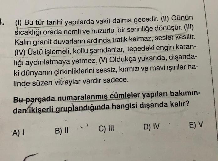 3.
(1) Bu tür tarihî yapılarda vakit daima gecedir. (II) Günün
sıcaklığı orada nemli ve huzurlu bir serinliğe dönüşür. (III)
Kalın granit duvarların ardında trafik kalmaz, sesler kesilir.
(IV) Üstü işlemeli, kollu şamdanlar, tepedeki engin karan-
lığı aydı