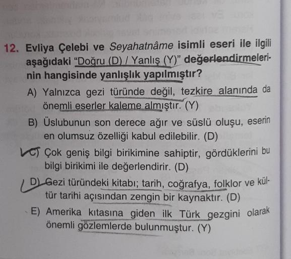 12. Evliya Çelebi ve Seyahatnâme isimli eseri ile ilgili
aşağıdaki "Doğru (D) / Yanlış (Y)" değerlendirmeleri-
nin hangisinde yanlışlık yapılmıştır?
A) Yalnızca gezi türünde değil, tezkire alanında da
önemli eserler kaleme almıştır. (Y)
OLY
B) Üslubunun so