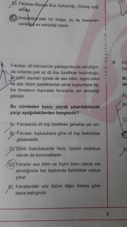 Filchner-Ronde Buz Sahanlığı, Güneş ışığı
almaz.
E Antarktika'daki bir bölge, su ile beslenen
canlılara ev sahipliği yapar.
Fıkralar; dil bilimsel bir yaklaşımla ele alındığın-E
da onlarda pek az dil dışı özellikler bulunduğu,
dil bilim alanları içinde de ses bilim, biçim bilim
ve söz dizim özelliklerinin etnik toplumlara iliş-
kin fıkraların dışındaki fıkralarda yer almadığı
görülür.
Bu cümleden kesin olarak çıkarılabilecek
yargı aşağıdakilerden hangisidir?
A) Fıkralarda dil dışı özellikler genelde yer alır.
BY Fıkralar, topluluklara göre dil dışı farklılıklar
gösterebilir.
C Etnik topluluklarda fikra, özünü muhteva
olarak da korumaktadır.
D) Fıkralar ses bilim ve biçim bilim olarak ele
alındığında her toplumda farklılıklar ortaya
çıkar.
isem yayıncılık
Fıkralardaki söz dizimi diğer türlere göre
daha belirgindir.
3
8.
En
lup
Bu
de
A)
B)
C