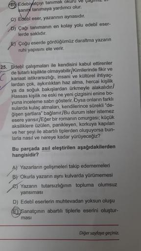 B Edebiyatçıyı tanımak okuru ve
şanın tanımaya yardımcı olur.
C) Edebî eser, yazarının aynasıdır.
D) Çağı tanımanın en kolay yolu edebî eser-
lerde saklıdır.
E) Çoğu eserde gördüğümüz daraltma yazarın
ruhi yapısını ele verir.
25. Edebî çalışmaları ile kend