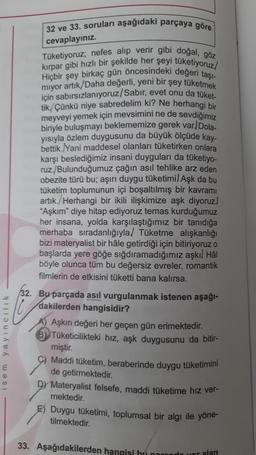 isem yayıncılık
32 ve 33. soruları aşağıdaki parçaya göre
cevaplayınız.
Tüketiyoruz; nefes alıp verir gibi doğal, göz
Hiçbir şey birkaç gün öncesindeki değeri taşı-
kırpar gibi hızlı bir şekilde her şeyi tüketiyoruz/
miyor artık/Daha değerli, yeni bir şey tüketmek
için sabırsızlanıyoruz/Sabır, evet onu da tüket-
tik/Çünkü niye sabredelim ki? Ne herhangi bir
meyveyi yemek için mevsimini ne de sevdiğimiz
biriyle buluşmayı beklememize gerek var) Dola-
yısıyla özlem duygusunu da büyük ölçüde kay-
bettik. Yani maddesel olanları tüketirken onlara
karşı beslediğimiz insani duyguları da tüketiyo-
ruz/Bulunduğumuz çağın asıl tehlike arz eden
obezite türü bu; aşırı duygu tüketimil Aşk da bu
tüketim toplumunun içi boşaltılmış bir kavramı
artık./Herhangi bir ikili ilişkimize aşk diyoruz.
"Aşkım" diye hitap ediyoruz temas kurduğumuz
her insana, yolda karşılaştığımız bir tanıdığa
merhaba sıradanlığıyla/ Tüketme alışkanlığı
bizi materyalist bir hâle getirdiği için bitiriyoruz o
başlarda yere göğe sığdıramadığımız aşkıl Hål
böyle olunca tüm bu değersiz evreler, romantik
filmlerin de etkisini tüketti bana kalırsa.
32. Bu parçada asıl vurgulanmak istenen aşağı-
dakilerden hangisidir?
Aşkın değeri her geçen gün erimektedir.
Tüketicilikteki hız, aşk duygusunu da bitir-
miştir.
Maddi tüketim, beraberinde duygu tüketimini
de getirmektedir.
DY Materyalist felsefe, maddi tüketime hız ver-
mektedir.
E) Duygu tüketimi, toplumsal bir algı ile yöne-
tilmektedir.
33. Aşağıdakilerden hangisi hun
yer alan