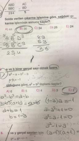 8
ABD
AC
BBC - BD
294
?
Solda verilen çıkarma işlemine göre, sağdaki çı-
karma işleminin sonucu kaçtır?
A) 44
B) 36
C) 34
ABD3C
5B B C g
29 u
6.
D
7
a ve b birer gerçel sayı olmak üzere,
3²
a²-a=b²-b
89
53
36
12+b=1
D) 26
b=1-a
D
3-(a+b)=
a-b--1
olduğuna göre, a² + b² toplamı kaçtır?
B) 5
C) 4
D) 3
E) 24
S
A) 6
0²-6²-a-b
2-6)(a+b)=9-6 (1-2)=1
2-2²+1=0
22²2²2-1=0
E) 2
2²-1²a^)=0
ve y gerçel sayıları için (-1)(a + 1) =
2x = 6x+y-1