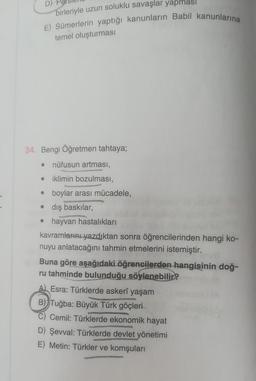 D)
birleriyle uzun soluklu savaşlar yapmas
E) Sümerlerin yaptığı kanunların Babil kanunlarına
temel oluşturması
34. Bengi Öğretmen tahtaya;
nüfusun artması,
iklimin bozulması,
• boylar arası mücadele,
•
●
●
dış baskılar,
• hayvan hastalıkları
kavramlarını yazdıktan sonra öğrencilerinden hangi ko-
nuyu anlatacağını tahmin etmelerini istemiştir.
Buna göre aşağıdaki öğrencilerden hangisinin doğ-
ru tahminde bulunduğu söylenebilir?
A Esra: Türklerde askerî yaşam
B) Tuğba: Büyük Türk göçleri
Cemil: Türklerde ekonomik hayat
D) Şevval: Türklerde devlet yönetimi
E) Metin: Türkler ve komşuları