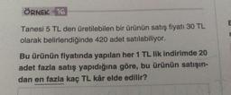 ÖRNEK 16
Tanesi 5 TL den üretilebilen bir ürünün satış fiyatı 30 TL
olarak belirlendiğinde 420 adet satılabiliyor.
Bu ürünün fiyatında yapılan her 1 TL lik indirimde 20
adet fazla satış yapıdığına göre, bu ürünün satışın-
dan en fazla kaç TL kâr elde edilir?
E
r