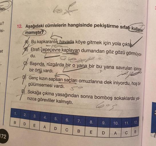 lan-
u?
isi-
et
72
to f
12. Aşağıdaki cümlelerin hangisinde pekiştirme sıfatı kullanıl
mamıştır?
Bu kapkaranlık havada köye gitmek için yola çıkt
Etrafı çepeçevre kaplayan dumandan göz gözü görmüyor-
du.
1.
B
2.
D
Başında, rüzgârda bir o yana bir bu yana s