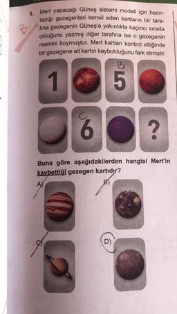 1.
Mert yapacağı Güneş sistemi modeli için hazır-
ladığı gezegenleri temsil eden kartların bir tara-
fina gezegenin Güneş'e yakınlıkta kaçıncı sırada
olduğunu yazmış diğer tarafına ise o gezegenin
resmini koymuştur. Mert kartları kontrol ettiğinde
bir gezegene ait kartın kaybolduğunu fark etmiştir.
1
A)
B
D)
ST
6
?
Buna göre aşağıdakilerden hangisi Mert'in
kaybettiği gezegen kartıdır?
B)
5